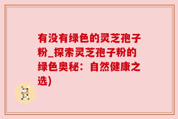 有没有绿色的灵芝孢子粉_探索灵芝孢子粉的绿色奥秘：自然健康之选)