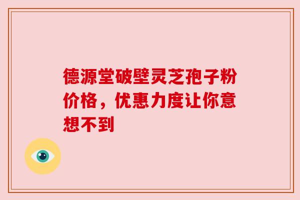 德源堂破壁灵芝孢子粉价格，优惠力度让你意想不到