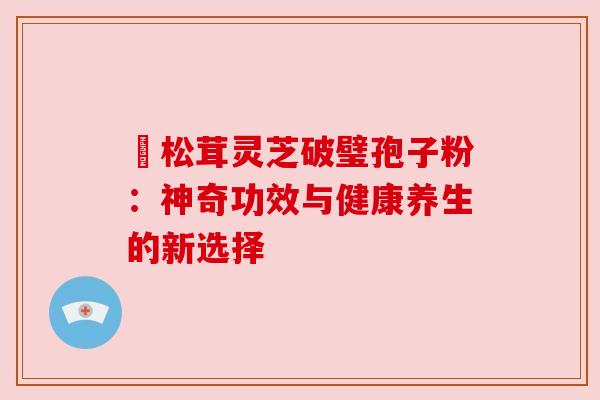 姫松茸灵芝破璧孢子粉：神奇功效与健康养生的新选择