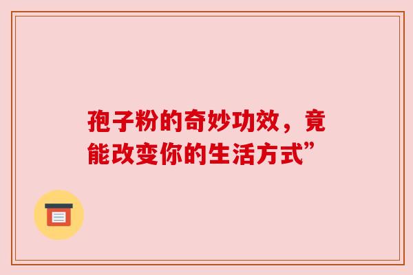 孢子粉的奇妙功效，竟能改变你的生活方式”