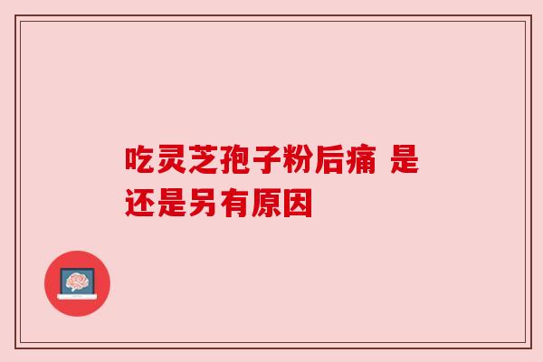 吃灵芝孢子粉后痛 是还是另有原因