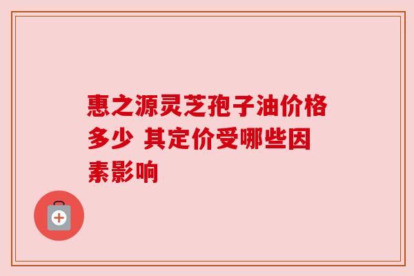 惠之源灵芝孢子油价格多少 其定价受哪些因素影响