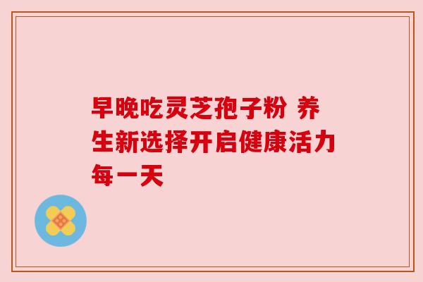 早晚吃灵芝孢子粉 养生新选择开启健康活力每一天
