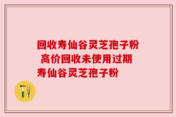 回收寿仙谷灵芝孢子粉 高价回收未使用过期寿仙谷灵芝孢子粉