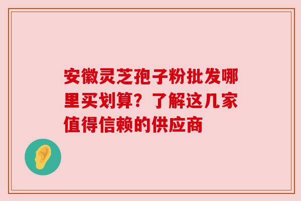 安徽灵芝孢子粉批发哪里买划算？了解这几家值得信赖的供应商