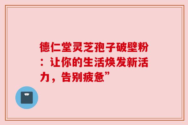 德仁堂灵芝孢子破壁粉：让你的生活焕发新活力，告别疲惫”