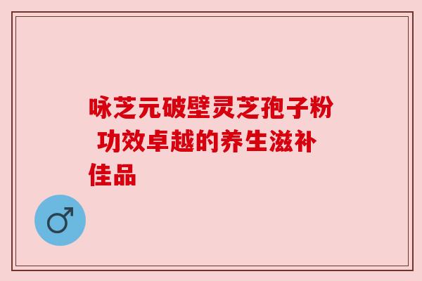 咏芝元破壁灵芝孢子粉 功效卓越的养生滋补佳品