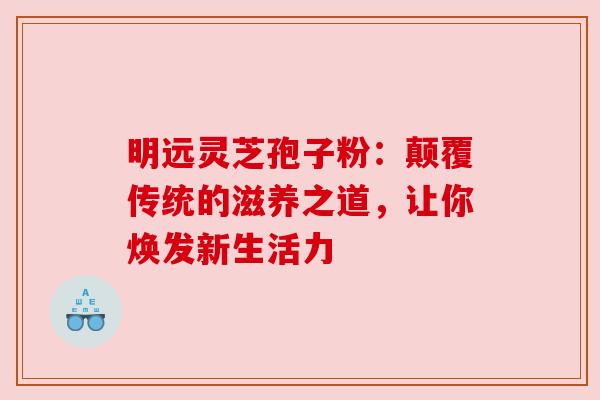 明远灵芝孢子粉：颠覆传统的滋养之道，让你焕发新生活力