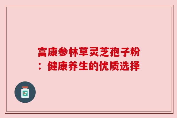 富康参林草灵芝孢子粉：健康养生的优质选择