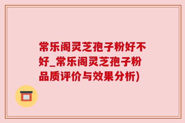 常乐阁灵芝孢子粉好不好_常乐阁灵芝孢子粉品质评价与效果分析)