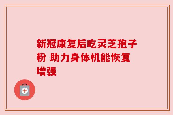 新冠康复后吃灵芝孢子粉 助力身体机能恢复增强