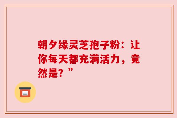 朝夕缘灵芝孢子粉：让你每天都充满活力，竟然是？”