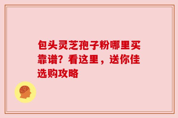 包头灵芝孢子粉哪里买靠谱？看这里，送你佳选购攻略