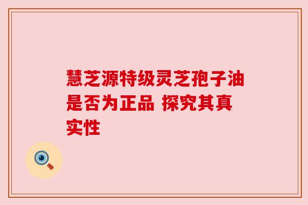 慧芝源特级灵芝孢子油是否为正品 探究其真实性