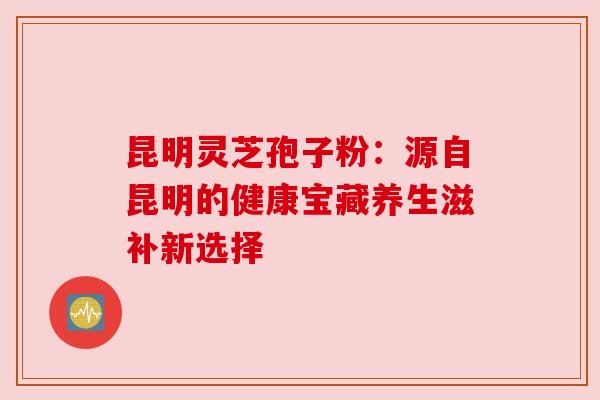 昆明灵芝孢子粉：源自昆明的健康宝藏养生滋补新选择