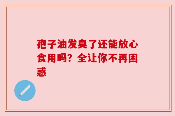 孢子油发臭了还能放心食用吗？全让你不再困惑
