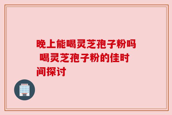 晚上能喝灵芝孢子粉吗 喝灵芝孢子粉的佳时间探讨
