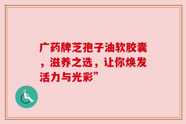 广药牌芝孢子油软胶囊，滋养之选，让你焕发活力与光彩”