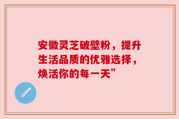 安徽灵芝破壁粉，提升生活品质的优雅选择，焕活你的每一天”