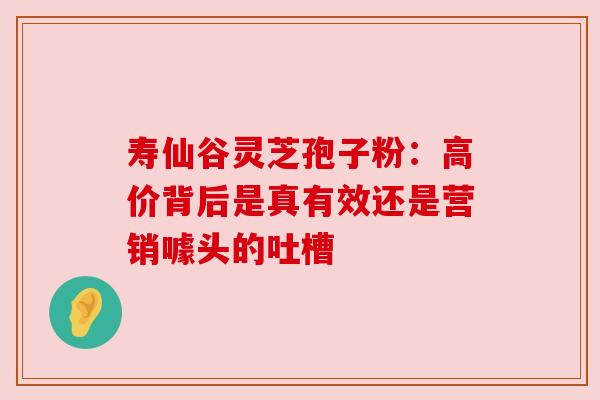 寿仙谷灵芝孢子粉：高价背后是真有效还是营销噱头的吐槽