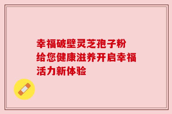 幸福破壁灵芝孢子粉 给您健康滋养开启幸福活力新体验