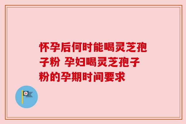 怀孕后何时能喝灵芝孢子粉 孕妇喝灵芝孢子粉的孕期时间要求