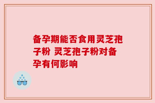 备孕期能否食用灵芝孢子粉 灵芝孢子粉对备孕有何影响