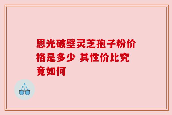 恩光破壁灵芝孢子粉价格是多少 其性价比究竟如何