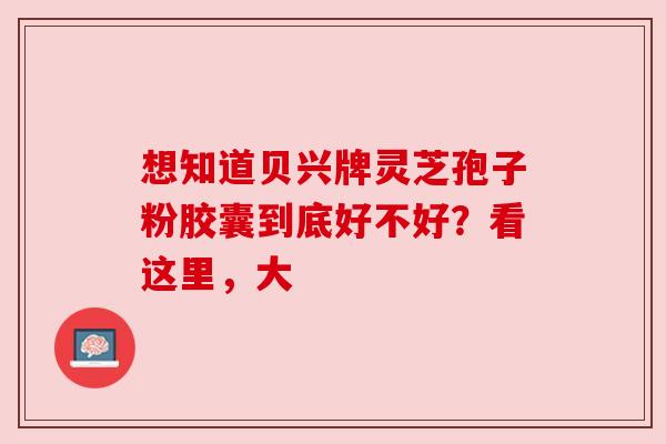 想知道贝兴牌灵芝孢子粉胶囊到底好不好？看这里，大