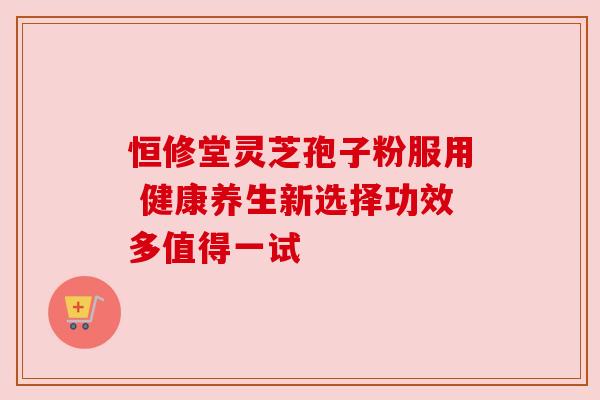 恒修堂灵芝孢子粉服用 健康养生新选择功效多值得一试