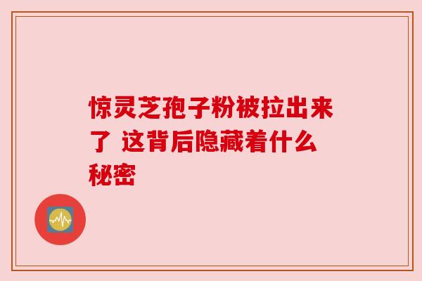惊灵芝孢子粉被拉出来了 这背后隐藏着什么秘密