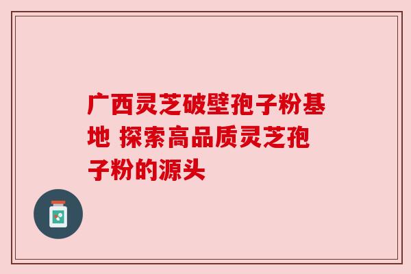 广西灵芝破壁孢子粉基地 探索高品质灵芝孢子粉的源头