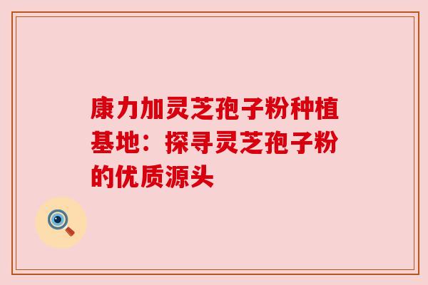 康力加灵芝孢子粉种植基地：探寻灵芝孢子粉的优质源头