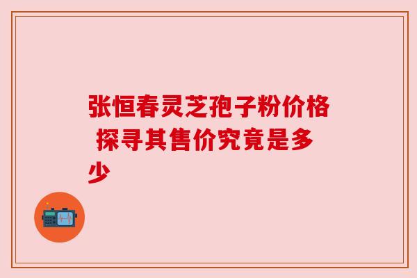 张恒春灵芝孢子粉价格 探寻其售价究竟是多少