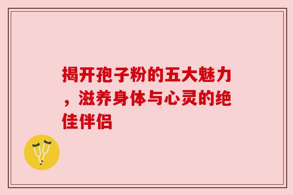 揭开孢子粉的五大魅力，滋养身体与心灵的绝佳伴侣