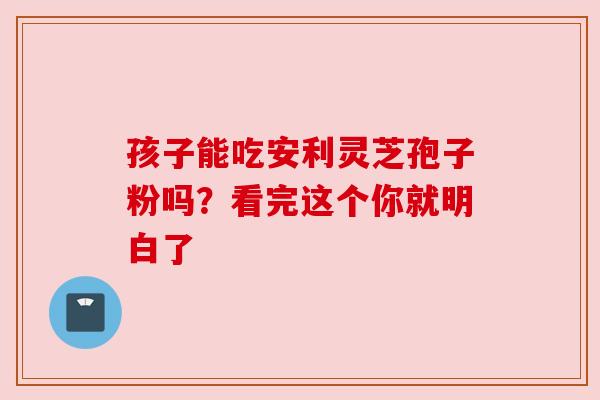 孩子能吃安利灵芝孢子粉吗？看完这个你就明白了