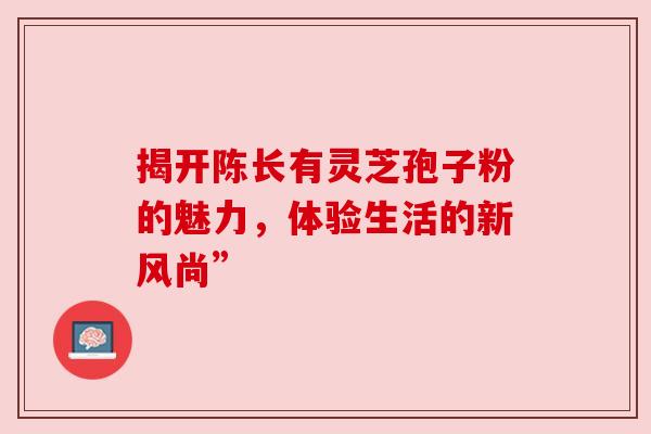 揭开陈长有灵芝孢子粉的魅力，体验生活的新风尚”