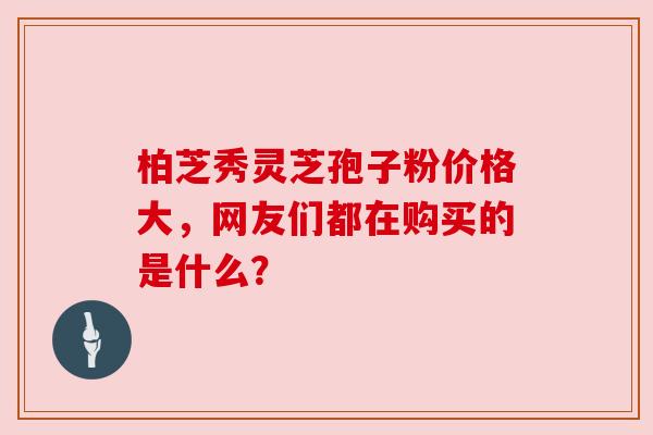 柏芝秀灵芝孢子粉价格大，网友们都在购买的是什么？