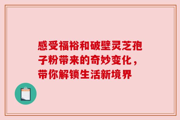 感受福裕和破壁灵芝孢子粉带来的奇妙变化，带你解锁生活新境界