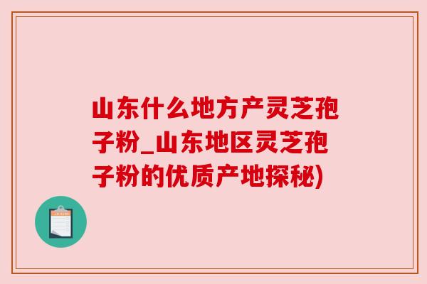 山东什么地方产灵芝孢子粉_山东地区灵芝孢子粉的优质产地探秘)