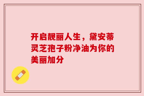 开启靓丽人生，黛安蒂灵芝孢子粉净油为你的美丽加分