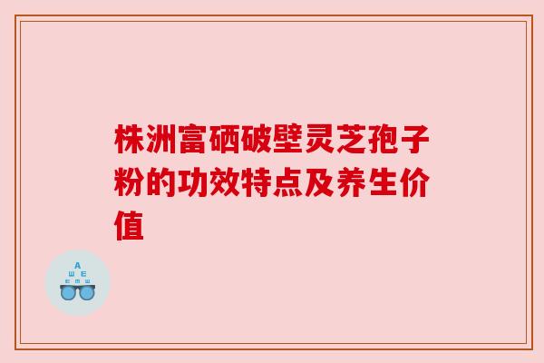 株洲富硒破壁灵芝孢子粉的功效特点及养生价值