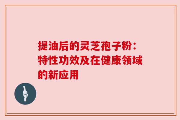 提油后的灵芝孢子粉：特性功效及在健康领域的新应用