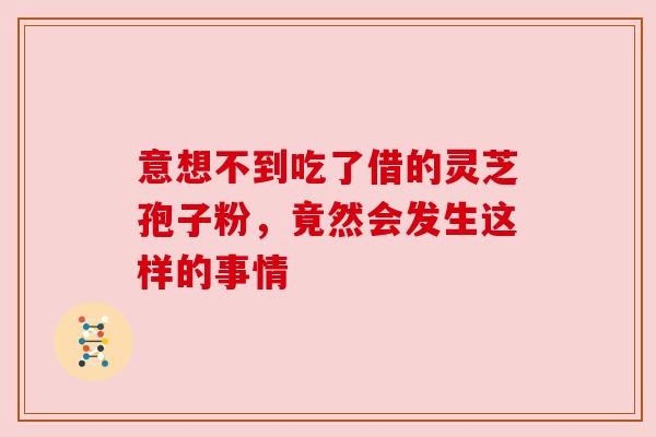意想不到吃了借的灵芝孢子粉，竟然会发生这样的事情