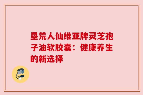 垦荒人仙维亚牌灵芝孢子油软胶囊：健康养生的新选择