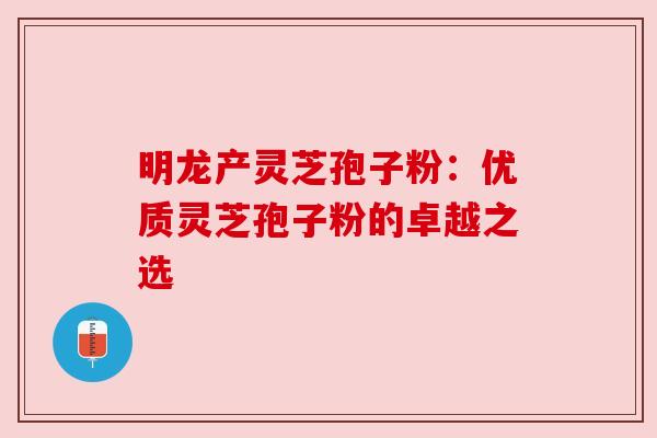 明龙产灵芝孢子粉：优质灵芝孢子粉的卓越之选