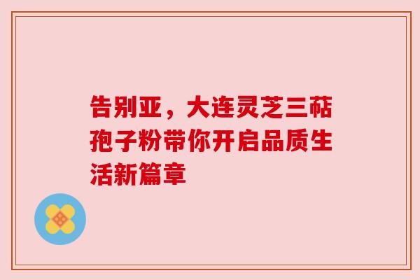 告别亚，大连灵芝三萜孢子粉带你开启品质生活新篇章