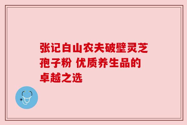 张记白山农夫破壁灵芝孢子粉 优质养生品的卓越之选