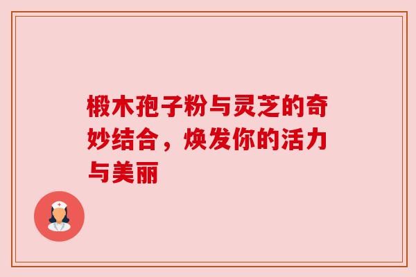 椴木孢子粉与灵芝的奇妙结合，焕发你的活力与美丽