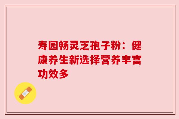 寿园畅灵芝孢子粉：健康养生新选择营养丰富功效多